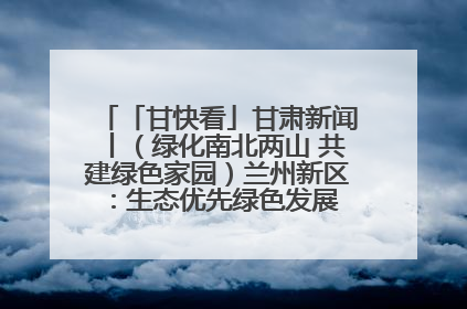 「甘快看」甘肃新闻丨（绿化南北两山 共建绿色家园）兰州新区：生态优先绿色发展 打造生态环保示范区