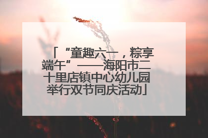“童趣六一，粽享端午”——海阳市二十里店镇中心幼儿园举行双节同庆活动