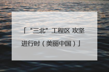 “三北”工程区 攻坚进行时（美丽中国）