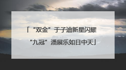 “双金”于子迪新星闪耀 “九冠”潘展乐如日中天