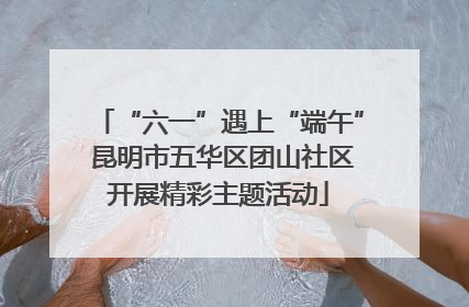 “六一”遇上“端午” 昆明市五华区团山社区开展精彩主题活动