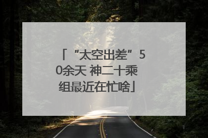“太空出差”50余天 神二十乘组最近在忙啥