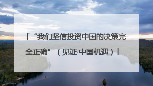 “我们坚信投资中国的决策完全正确”（见证·中国机遇）