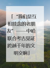 “我们是互相挂念的老朋友”——中哈联合考古见证跨越千年的文明交响