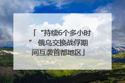 “持续6个多小时” 俄乌交换战俘期间互袭首都地区