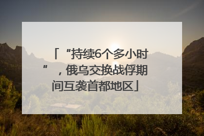 “持续6个多小时”，俄乌交换战俘期间互袭首都地区
