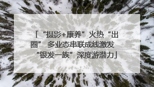 “摄影+康养”火热“出圈” 多业态串联成线激发“银发一族”深度游潜力