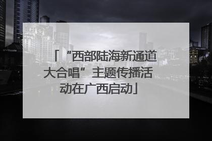 “西部陆海新通道大合唱”主题传播活动在广西启动