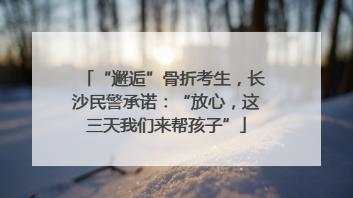 “邂逅”骨折考生，长沙民警承诺：“放心，这三天我们来帮孩子”