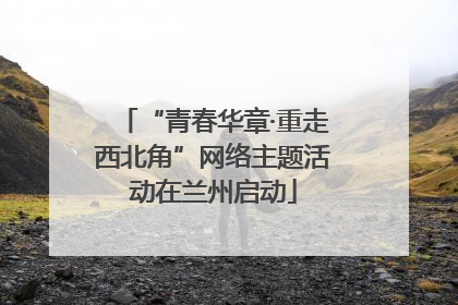“青春华章·重走西北角”网络主题活动在兰州启动