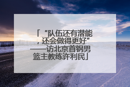 “队伍还有潜能，还会做得更好”——访北京首钢男篮主教练许利民