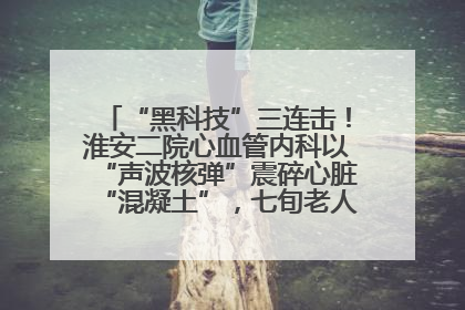 “黑科技”三连击！淮安二院心血管内科以“声波核弹”震碎心脏“混凝土”，七旬老人重获“心”生
