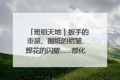 班组天地｜扳手的重量、图纸的褶皱、焊花的闪耀……都化作热爱的注脚