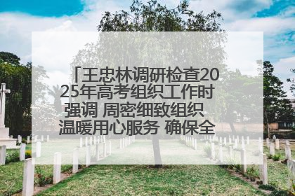 王忠林调研检查2025年高考组织工作时强调 周密细致组织 温暖用心服务 确保全省高考安全有序顺利