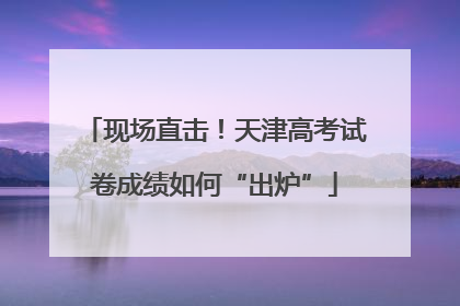 现场直击！天津高考试卷成绩如何“出炉”