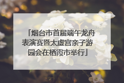 烟台市首届端午龙舟表演赛暨太虚宫亲子游园会在栖霞市举行
