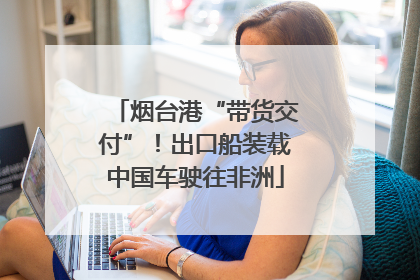 烟台港“带货交付”！出口船装载中国车驶往非洲