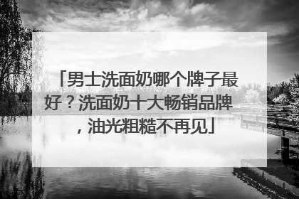 男士洗面奶哪个牌子最好？洗面奶十大畅销品牌，油光粗糙不再见
