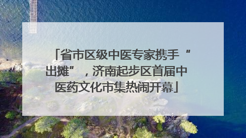 省市区级中医专家携手“出摊”，济南起步区首届中医药文化市集热闹开幕