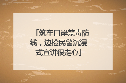筑牢口岸禁毒防线，边检民警沉浸式宣讲很走心