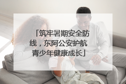 筑牢暑期安全防线，东阿公安护航青少年健康成长