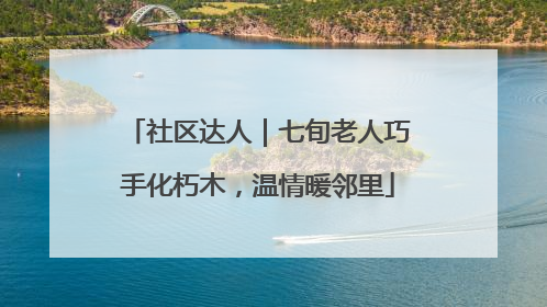 社区达人｜七旬老人巧手化朽木，温情暖邻里