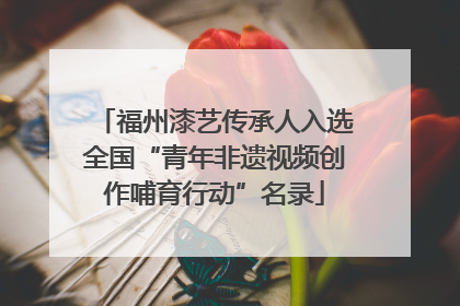 福州漆艺传承人入选全国“青年非遗视频创作哺育行动”名录