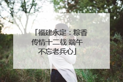 福建永定：粽香传情十二载 端午不忘老兵心