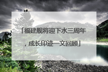 福建舰将迎下水三周年，成长印迹一文回顾