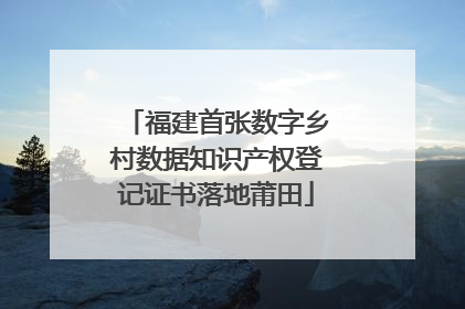 福建首张数字乡村数据知识产权登记证书落地莆田