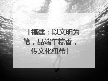 福建：以文明为笔，品端午粽香，传文化纽带