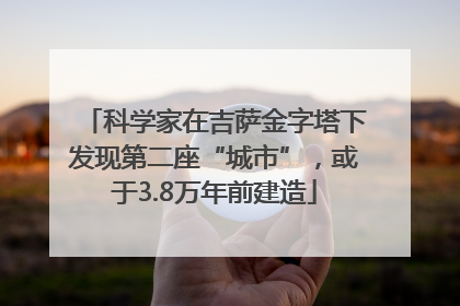 科学家在吉萨金字塔下发现第二座“城市”，或于3.8万年前建造