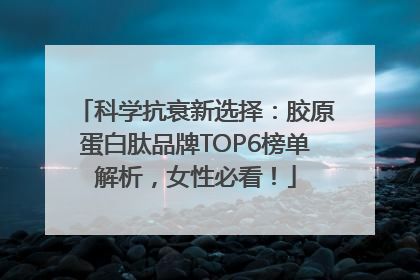 科学抗衰新选择：胶原蛋白肽品牌TOP6榜单解析，女性必看！