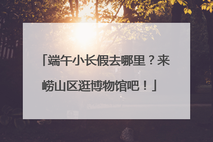 端午小长假去哪里？来崂山区逛博物馆吧！