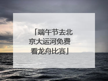 端午节去北京大运河免费看龙舟比赛