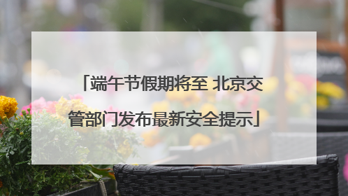 端午节假期将至 北京交管部门发布最新安全提示