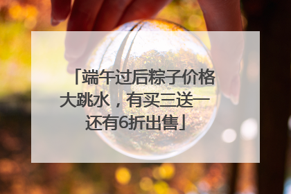 端午过后粽子价格大跳水，有买三送一还有6折出售