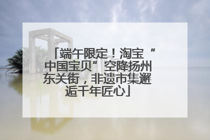 端午限定！淘宝“中国宝贝”空降扬州东关街，非遗市集邂逅千年匠心