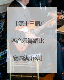 第十三届广西音乐舞蹈比赛圆满落幕