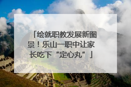 绘就职教发展新图景！乐山一职中让家长吃下“定心丸”