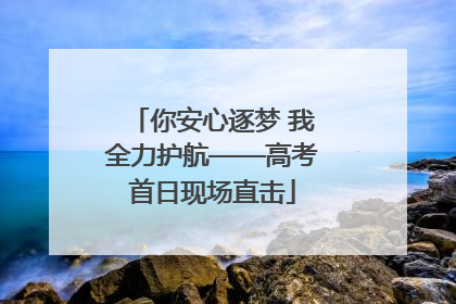 你安心逐梦 我全力护航——高考首日现场直击