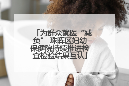 为群众就医“减负” 珠晖区妇幼保健院持续推进检查检验结果互认