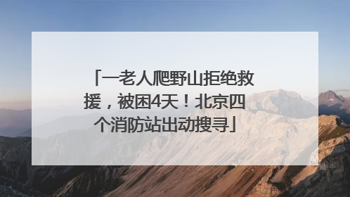 一老人爬野山拒绝救援，被困4天！北京四个消防站出动搜寻