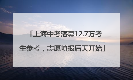 上海中考落幕12.7万考生参考，志愿填报后天开始