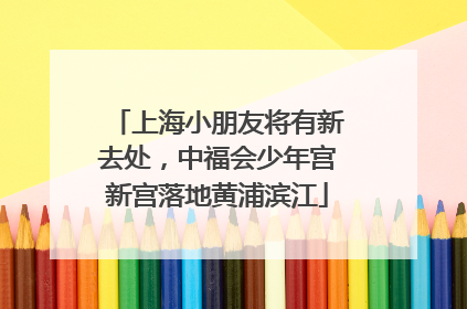 上海小朋友将有新去处，中福会少年宫新宫落地黄浦滨江
