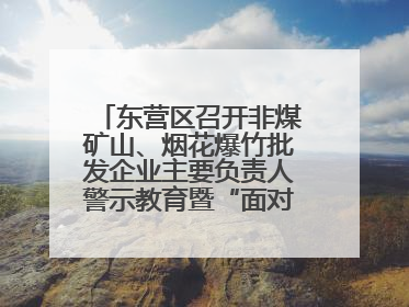 东营区召开非煤矿山、烟花爆竹批发企业主要负责人警示教育暨“面对面”谈话会议