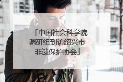 中国社会科学院调研组到访绍兴市非遗保护协会