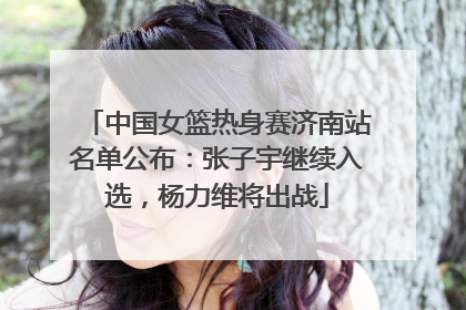 中国女篮热身赛济南站名单公布：张子宇继续入选，杨力维将出战
