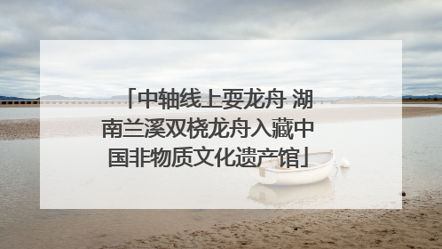 中轴线上耍龙舟 湖南兰溪双桡龙舟入藏中国非物质文化遗产馆