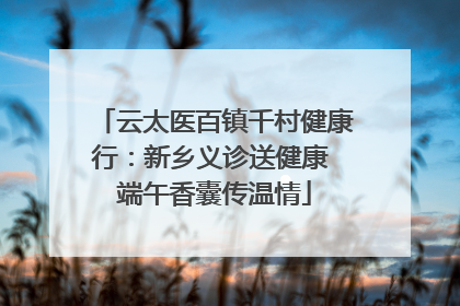 云太医百镇千村健康行：新乡义诊送健康 端午香囊传温情